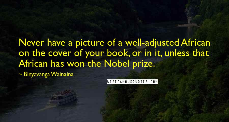 Binyavanga Wainaina Quotes: Never have a picture of a well-adjusted African on the cover of your book, or in it, unless that African has won the Nobel prize.