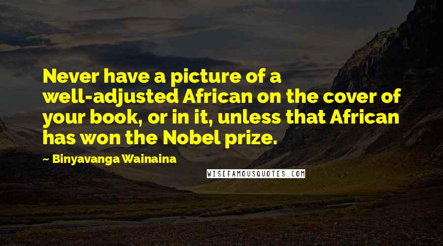 Binyavanga Wainaina Quotes: Never have a picture of a well-adjusted African on the cover of your book, or in it, unless that African has won the Nobel prize.