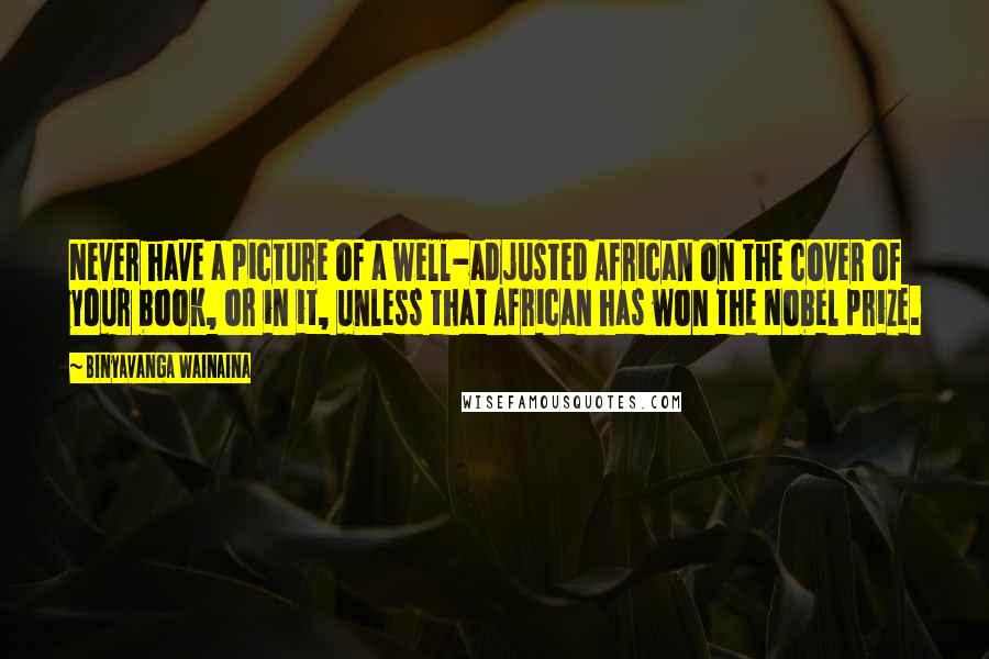 Binyavanga Wainaina Quotes: Never have a picture of a well-adjusted African on the cover of your book, or in it, unless that African has won the Nobel prize.