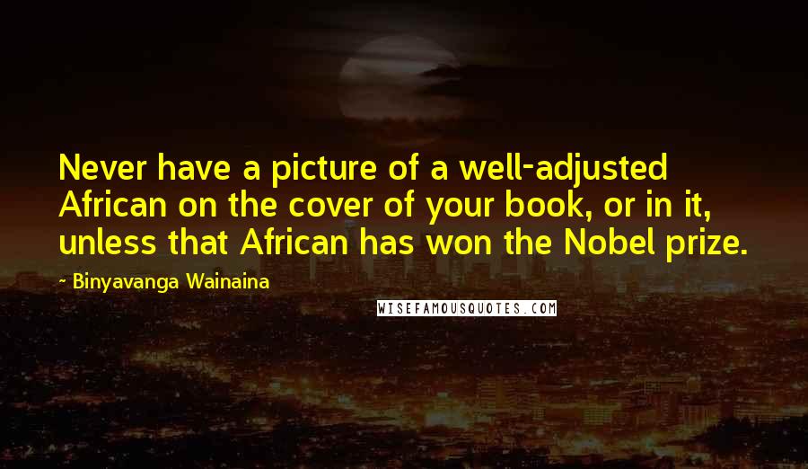 Binyavanga Wainaina Quotes: Never have a picture of a well-adjusted African on the cover of your book, or in it, unless that African has won the Nobel prize.