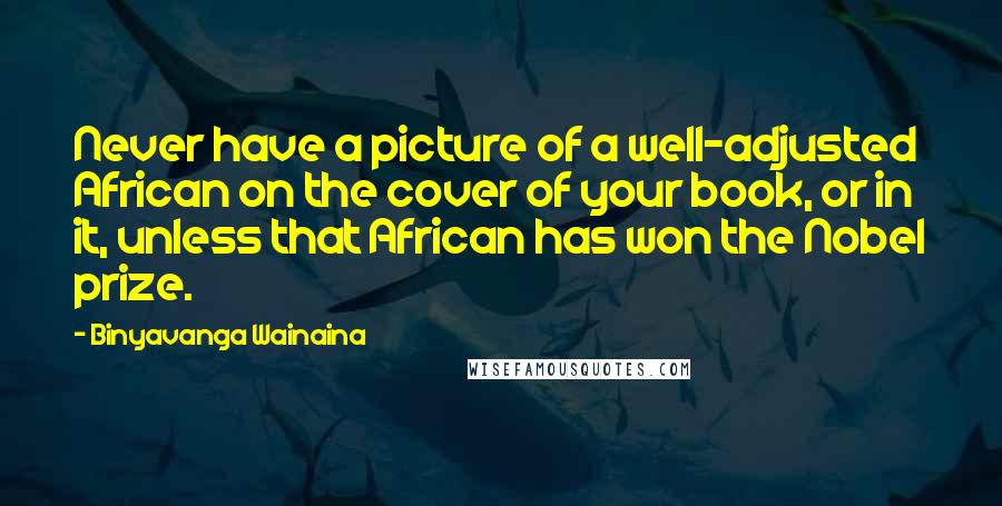 Binyavanga Wainaina Quotes: Never have a picture of a well-adjusted African on the cover of your book, or in it, unless that African has won the Nobel prize.