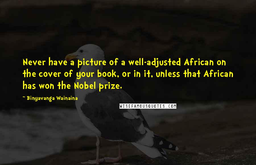 Binyavanga Wainaina Quotes: Never have a picture of a well-adjusted African on the cover of your book, or in it, unless that African has won the Nobel prize.