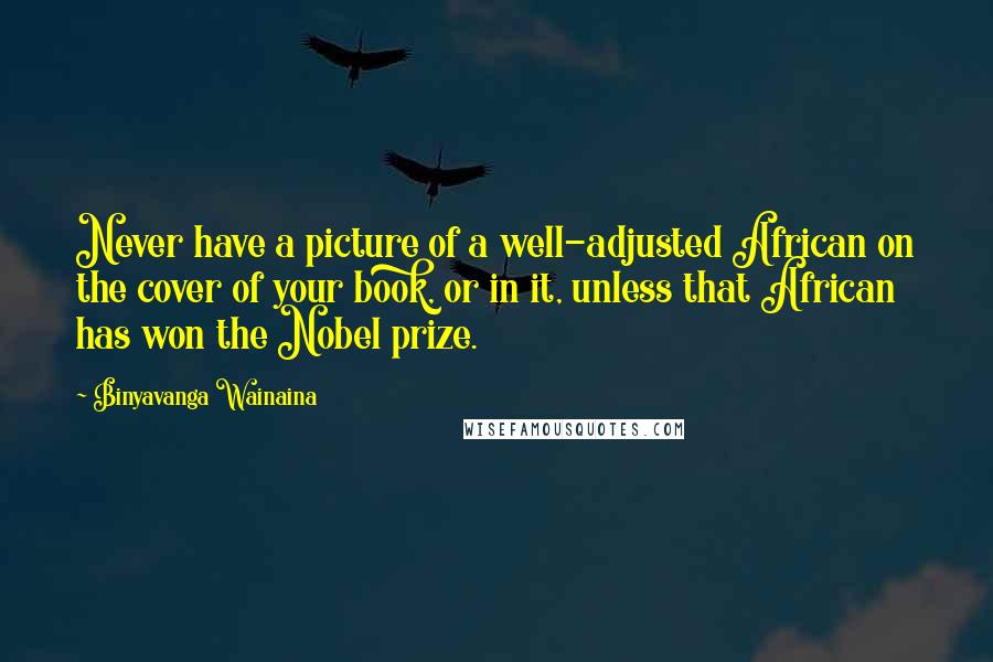 Binyavanga Wainaina Quotes: Never have a picture of a well-adjusted African on the cover of your book, or in it, unless that African has won the Nobel prize.