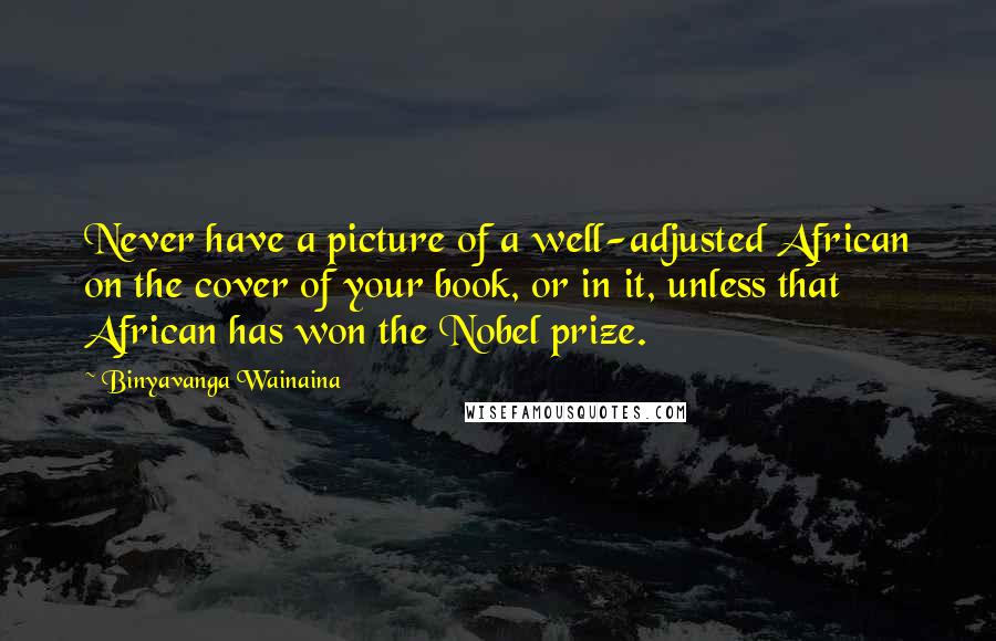 Binyavanga Wainaina Quotes: Never have a picture of a well-adjusted African on the cover of your book, or in it, unless that African has won the Nobel prize.