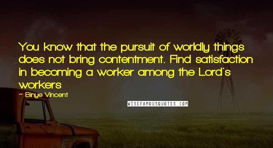 Binye Vincent Quotes: You know that the pursuit of worldly things does not bring contentment. Find satisfaction in becoming a worker among the Lord's workers