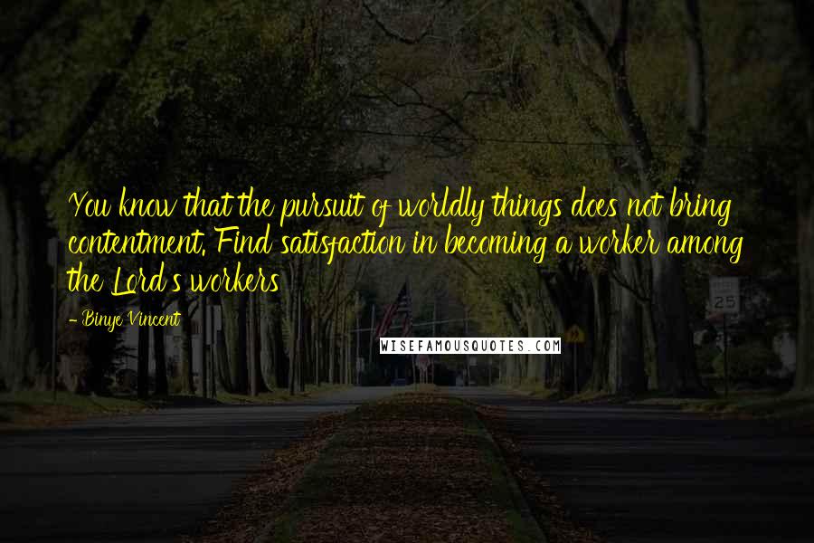 Binye Vincent Quotes: You know that the pursuit of worldly things does not bring contentment. Find satisfaction in becoming a worker among the Lord's workers