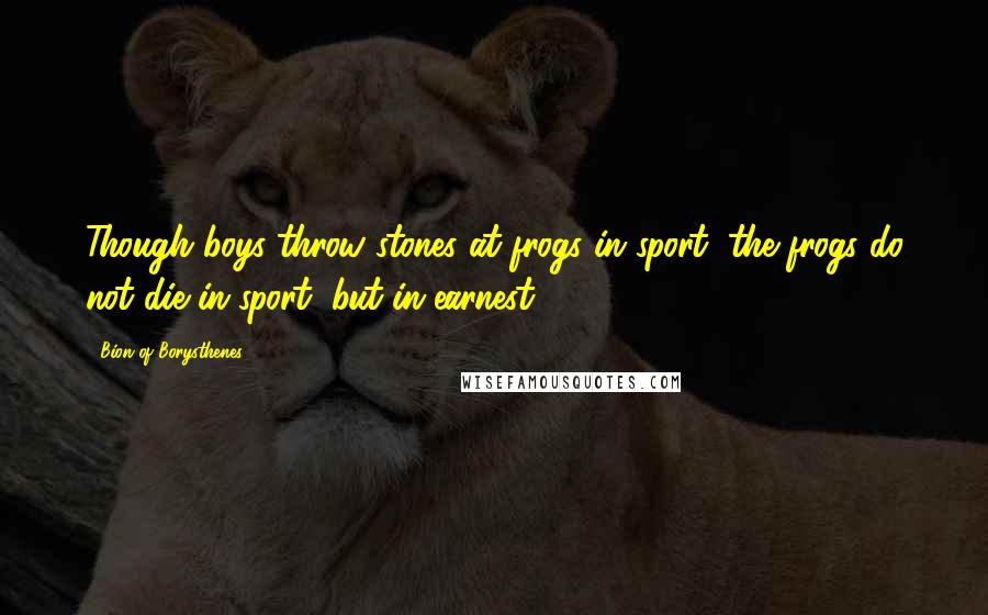 Bion Of Borysthenes Quotes: Though boys throw stones at frogs in sport, the frogs do not die in sport, but in earnest.