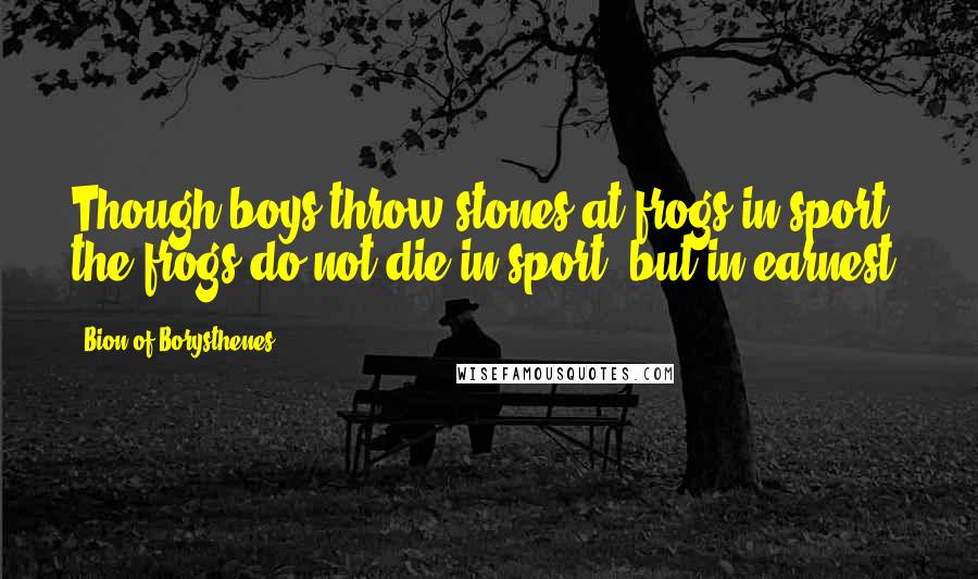 Bion Of Borysthenes Quotes: Though boys throw stones at frogs in sport, the frogs do not die in sport, but in earnest.