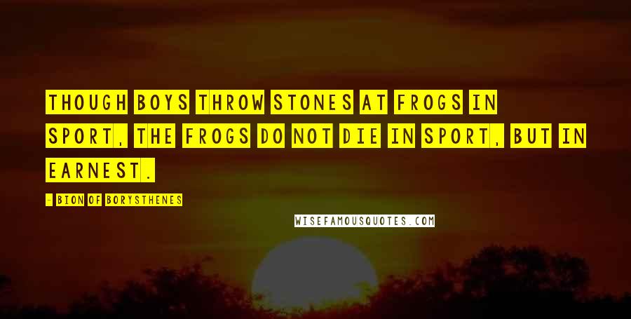 Bion Of Borysthenes Quotes: Though boys throw stones at frogs in sport, the frogs do not die in sport, but in earnest.