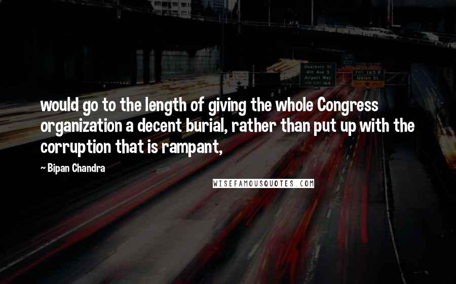 Bipan Chandra Quotes: would go to the length of giving the whole Congress organization a decent burial, rather than put up with the corruption that is rampant,
