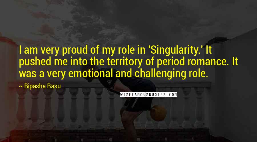 Bipasha Basu Quotes: I am very proud of my role in 'Singularity.' It pushed me into the territory of period romance. It was a very emotional and challenging role.