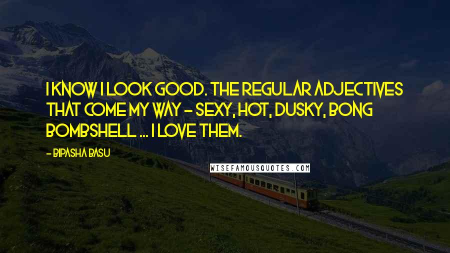 Bipasha Basu Quotes: I know I look good. The regular adjectives that come my way - sexy, hot, dusky, bong bombshell ... I love them.