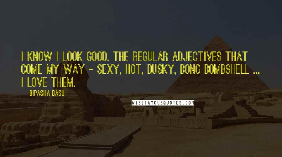Bipasha Basu Quotes: I know I look good. The regular adjectives that come my way - sexy, hot, dusky, bong bombshell ... I love them.