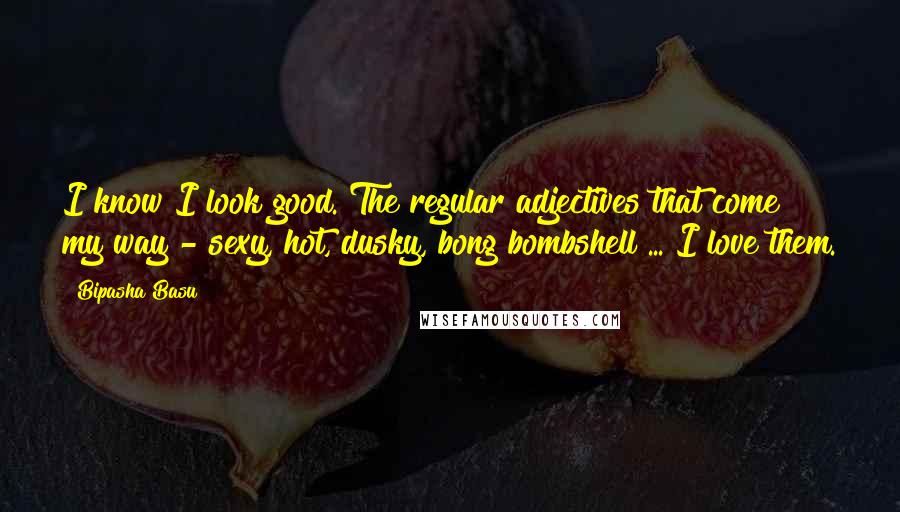 Bipasha Basu Quotes: I know I look good. The regular adjectives that come my way - sexy, hot, dusky, bong bombshell ... I love them.