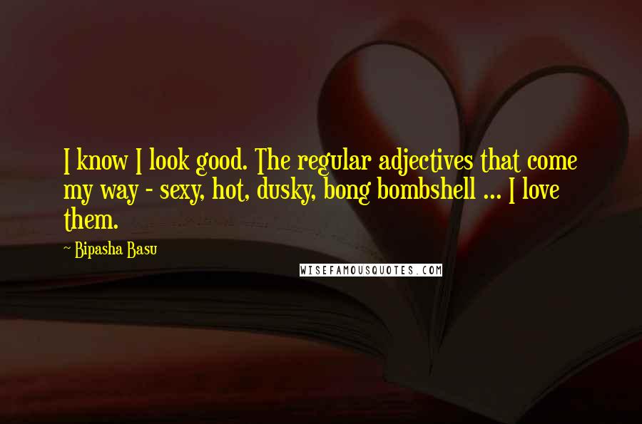Bipasha Basu Quotes: I know I look good. The regular adjectives that come my way - sexy, hot, dusky, bong bombshell ... I love them.