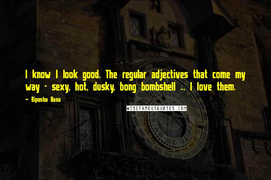 Bipasha Basu Quotes: I know I look good. The regular adjectives that come my way - sexy, hot, dusky, bong bombshell ... I love them.