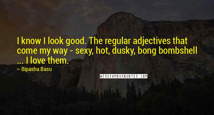 Bipasha Basu Quotes: I know I look good. The regular adjectives that come my way - sexy, hot, dusky, bong bombshell ... I love them.
