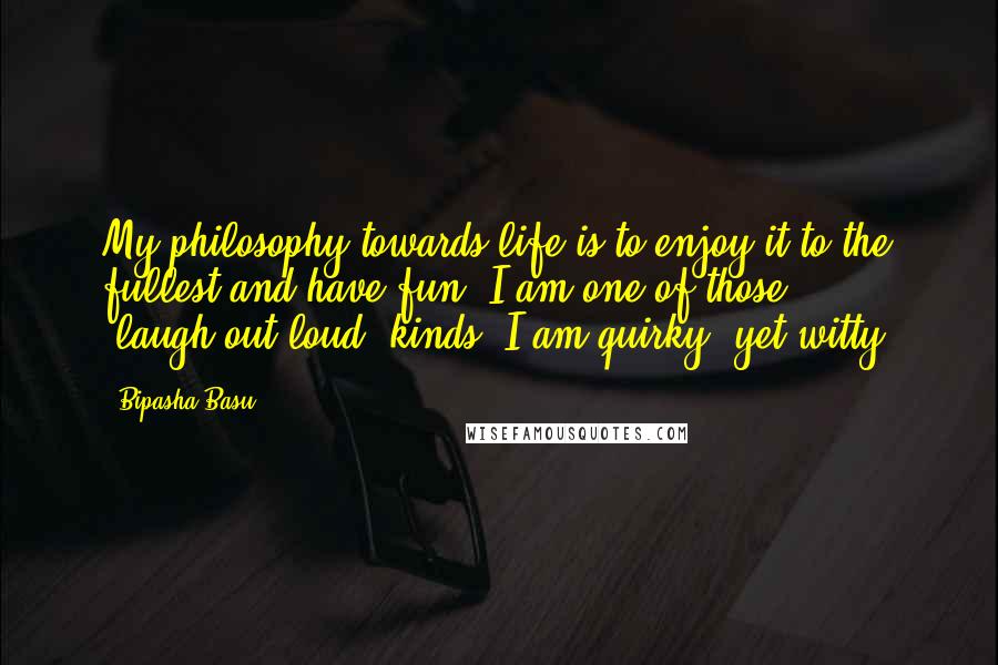 Bipasha Basu Quotes: My philosophy towards life is to enjoy it to the fullest and have fun. I am one of those 'laugh-out-loud' kinds. I am quirky, yet witty.