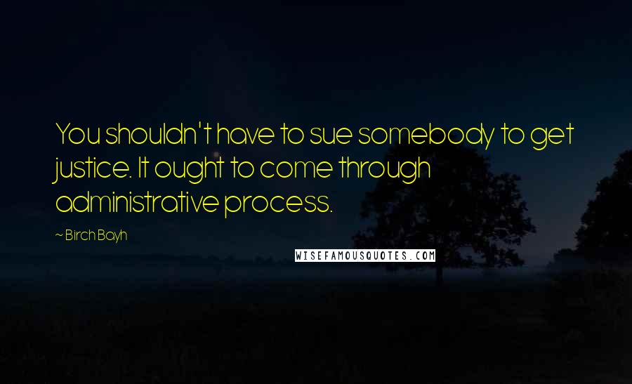 Birch Bayh Quotes: You shouldn't have to sue somebody to get justice. It ought to come through administrative process.