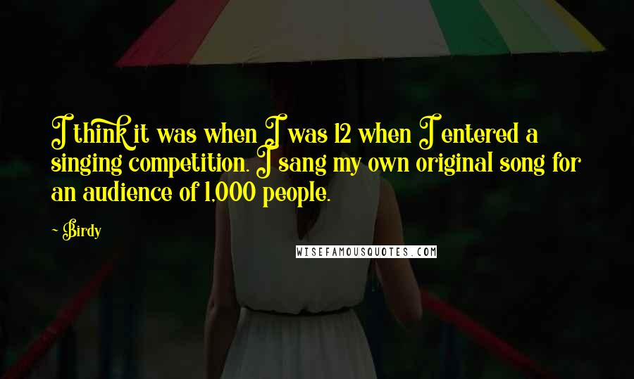 Birdy Quotes: I think it was when I was 12 when I entered a singing competition. I sang my own original song for an audience of 1,000 people.