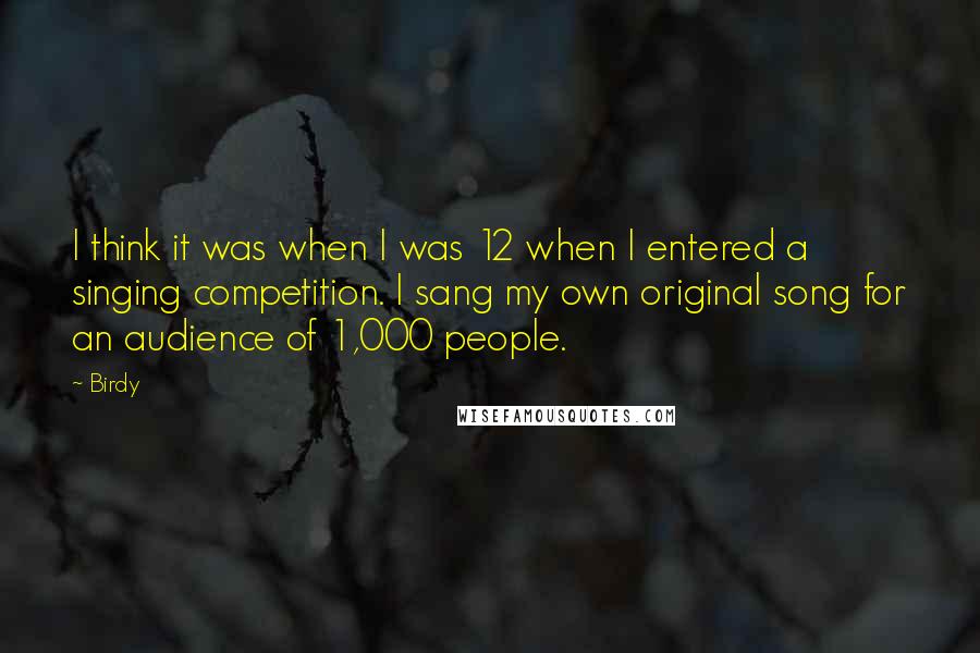 Birdy Quotes: I think it was when I was 12 when I entered a singing competition. I sang my own original song for an audience of 1,000 people.