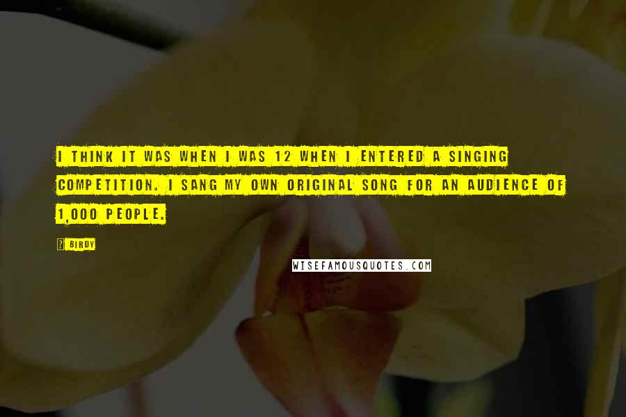 Birdy Quotes: I think it was when I was 12 when I entered a singing competition. I sang my own original song for an audience of 1,000 people.