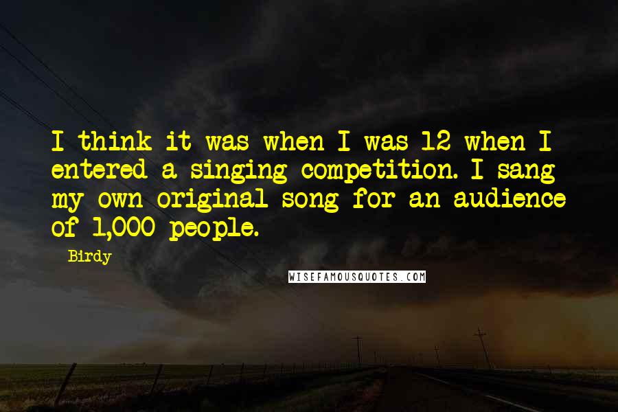 Birdy Quotes: I think it was when I was 12 when I entered a singing competition. I sang my own original song for an audience of 1,000 people.