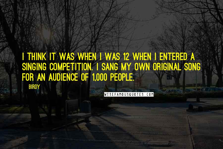 Birdy Quotes: I think it was when I was 12 when I entered a singing competition. I sang my own original song for an audience of 1,000 people.