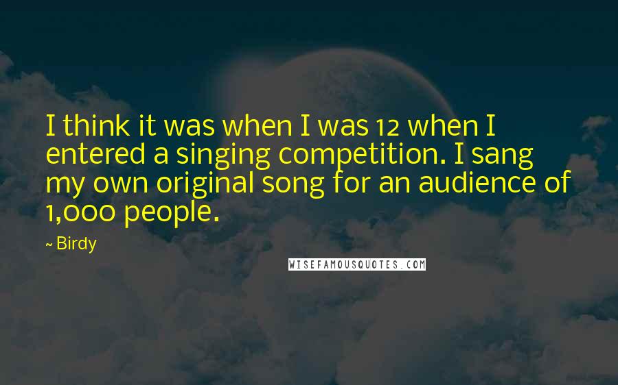 Birdy Quotes: I think it was when I was 12 when I entered a singing competition. I sang my own original song for an audience of 1,000 people.