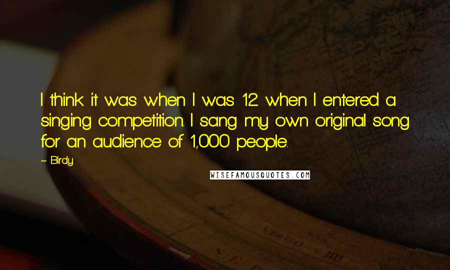 Birdy Quotes: I think it was when I was 12 when I entered a singing competition. I sang my own original song for an audience of 1,000 people.