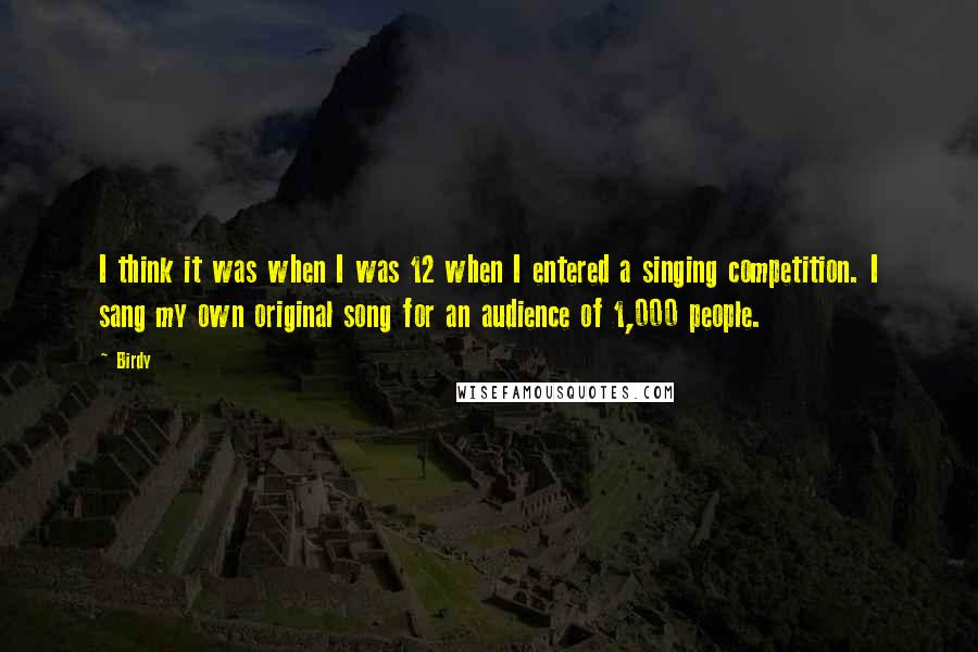 Birdy Quotes: I think it was when I was 12 when I entered a singing competition. I sang my own original song for an audience of 1,000 people.