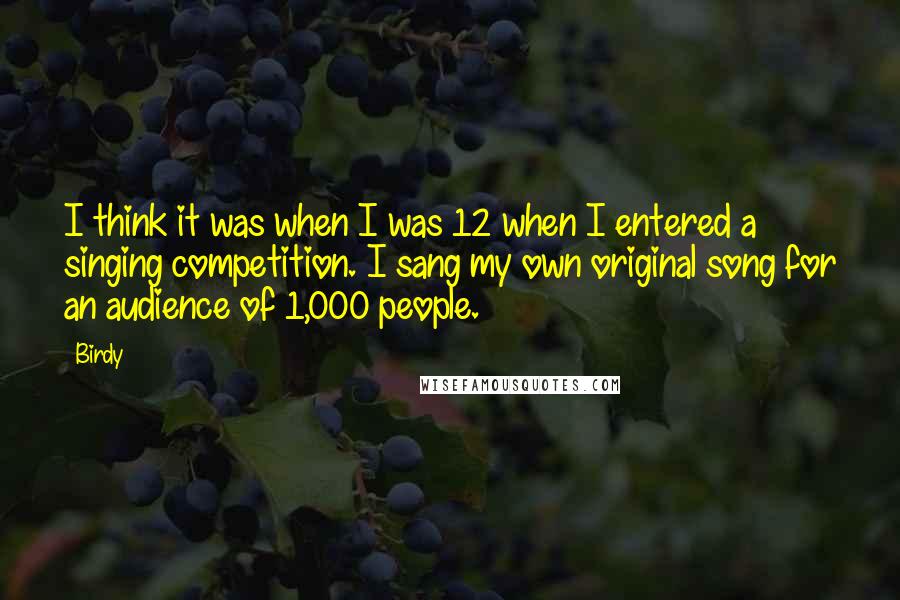 Birdy Quotes: I think it was when I was 12 when I entered a singing competition. I sang my own original song for an audience of 1,000 people.