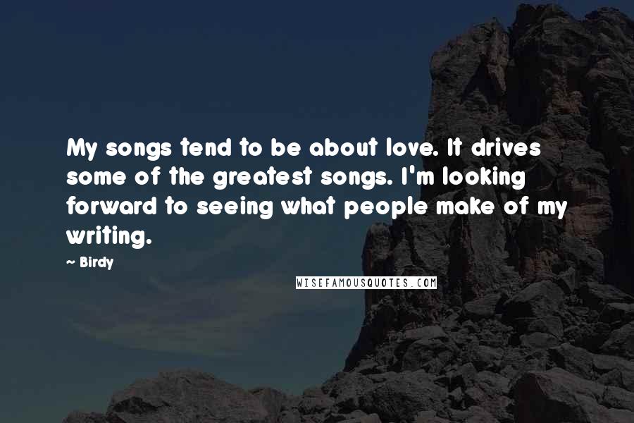 Birdy Quotes: My songs tend to be about love. It drives some of the greatest songs. I'm looking forward to seeing what people make of my writing.