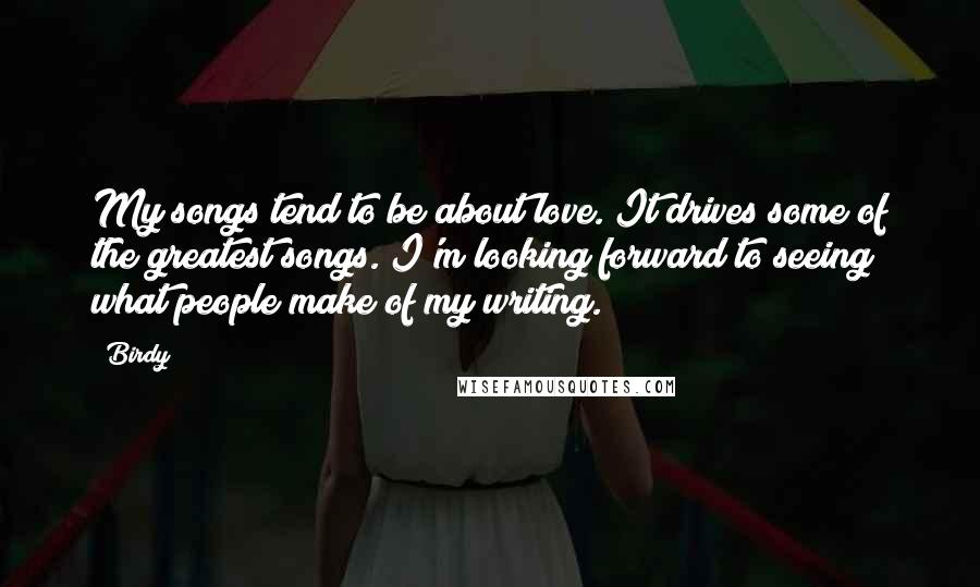 Birdy Quotes: My songs tend to be about love. It drives some of the greatest songs. I'm looking forward to seeing what people make of my writing.