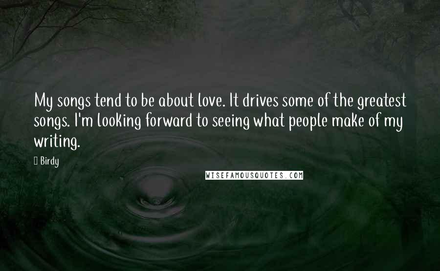 Birdy Quotes: My songs tend to be about love. It drives some of the greatest songs. I'm looking forward to seeing what people make of my writing.