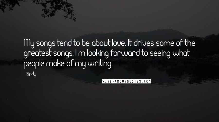 Birdy Quotes: My songs tend to be about love. It drives some of the greatest songs. I'm looking forward to seeing what people make of my writing.