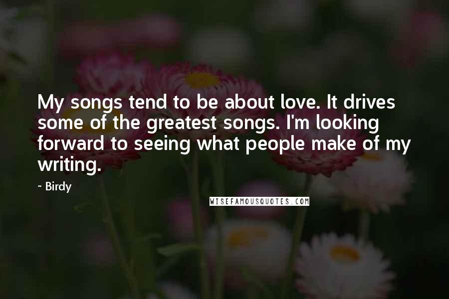 Birdy Quotes: My songs tend to be about love. It drives some of the greatest songs. I'm looking forward to seeing what people make of my writing.