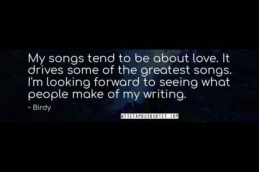 Birdy Quotes: My songs tend to be about love. It drives some of the greatest songs. I'm looking forward to seeing what people make of my writing.