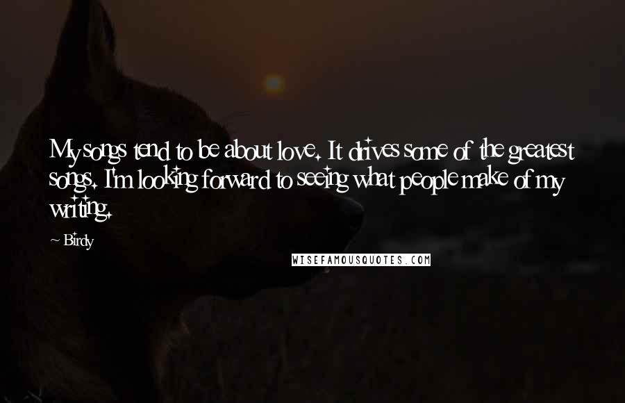 Birdy Quotes: My songs tend to be about love. It drives some of the greatest songs. I'm looking forward to seeing what people make of my writing.