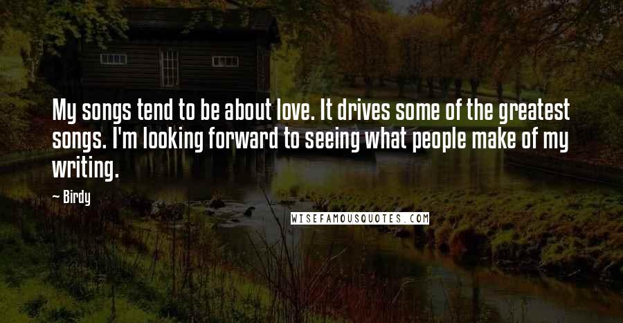 Birdy Quotes: My songs tend to be about love. It drives some of the greatest songs. I'm looking forward to seeing what people make of my writing.