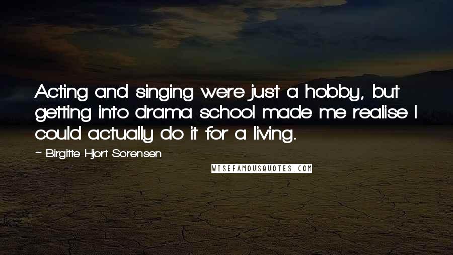 Birgitte Hjort Sorensen Quotes: Acting and singing were just a hobby, but getting into drama school made me realise I could actually do it for a living.