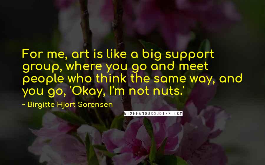 Birgitte Hjort Sorensen Quotes: For me, art is like a big support group, where you go and meet people who think the same way, and you go, 'Okay, I'm not nuts.'