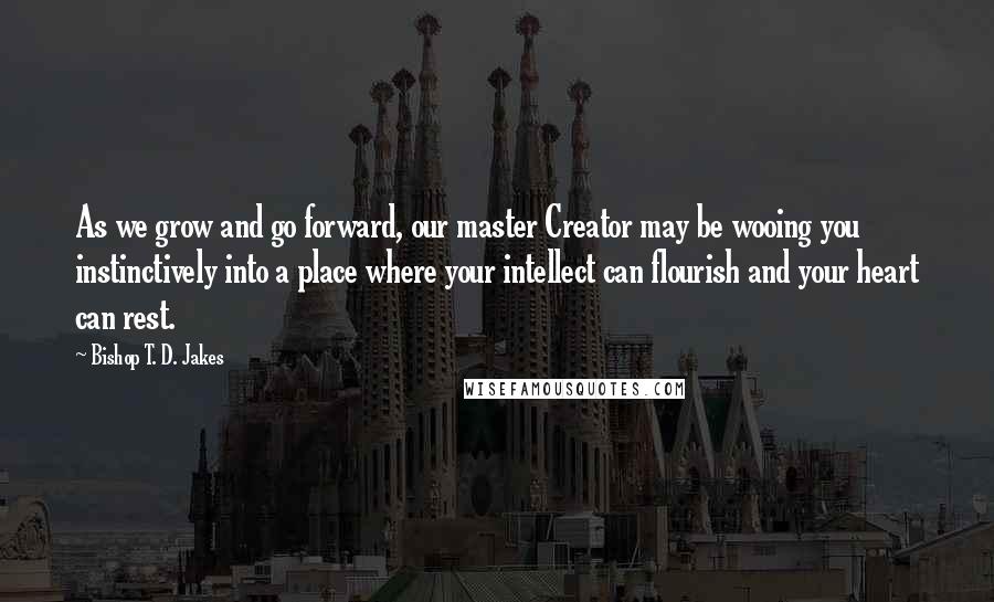 Bishop T. D. Jakes Quotes: As we grow and go forward, our master Creator may be wooing you instinctively into a place where your intellect can flourish and your heart can rest.