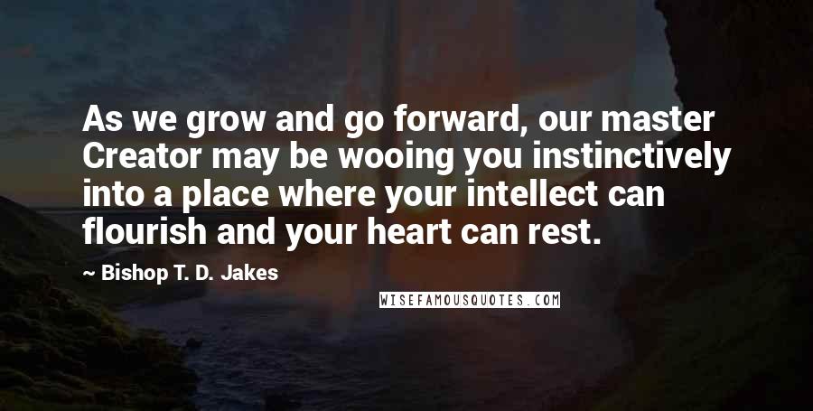 Bishop T. D. Jakes Quotes: As we grow and go forward, our master Creator may be wooing you instinctively into a place where your intellect can flourish and your heart can rest.