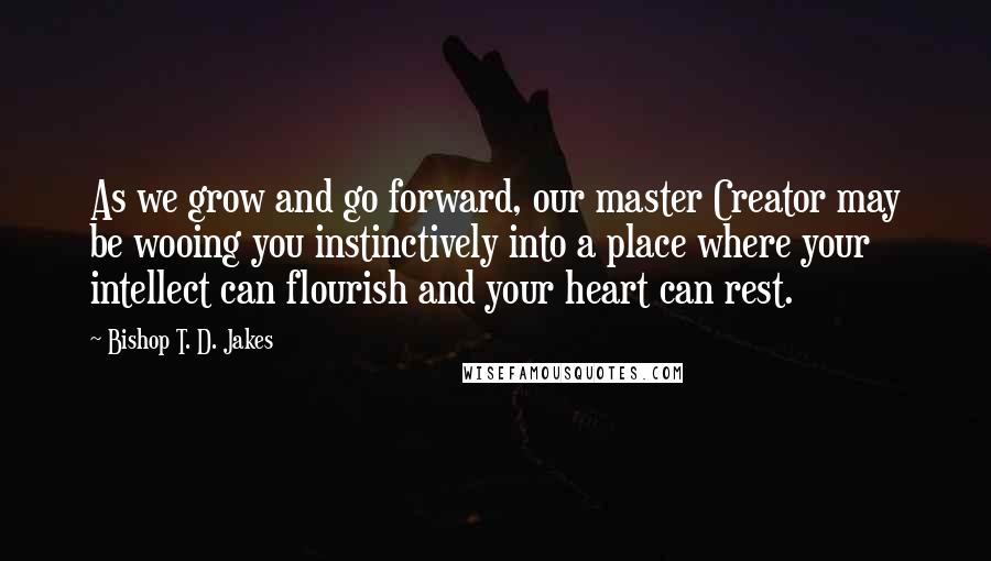 Bishop T. D. Jakes Quotes: As we grow and go forward, our master Creator may be wooing you instinctively into a place where your intellect can flourish and your heart can rest.