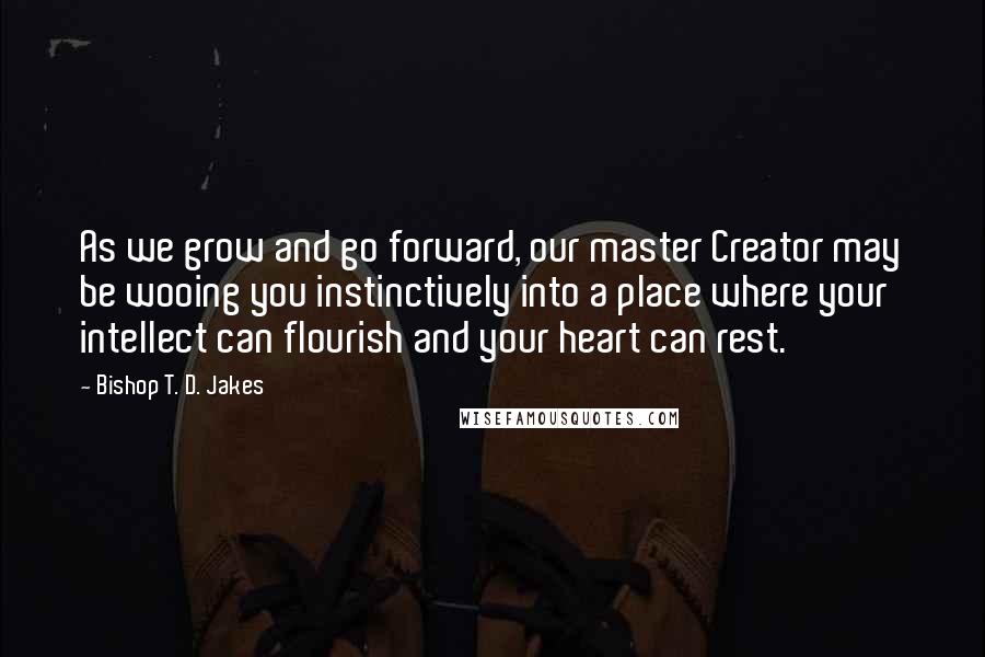 Bishop T. D. Jakes Quotes: As we grow and go forward, our master Creator may be wooing you instinctively into a place where your intellect can flourish and your heart can rest.