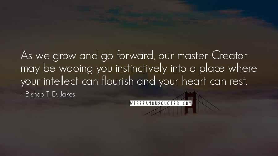 Bishop T. D. Jakes Quotes: As we grow and go forward, our master Creator may be wooing you instinctively into a place where your intellect can flourish and your heart can rest.