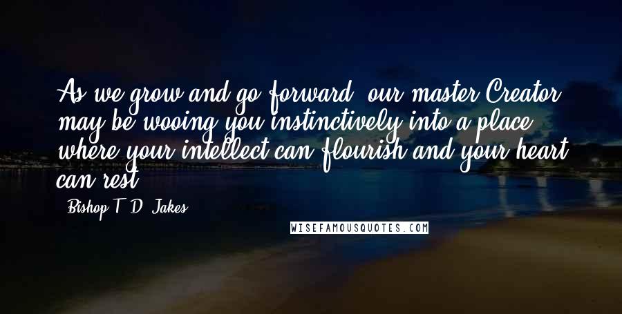 Bishop T. D. Jakes Quotes: As we grow and go forward, our master Creator may be wooing you instinctively into a place where your intellect can flourish and your heart can rest.
