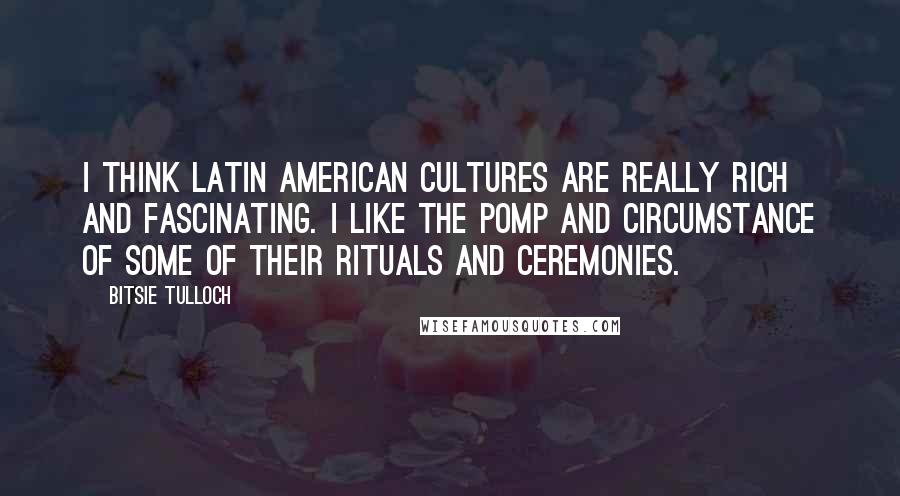 Bitsie Tulloch Quotes: I think Latin American cultures are really rich and fascinating. I like the pomp and circumstance of some of their rituals and ceremonies.