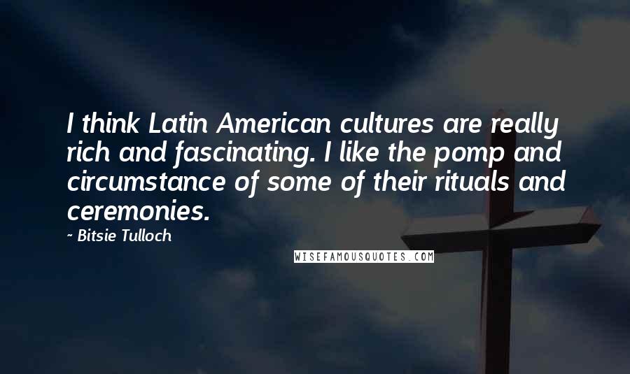 Bitsie Tulloch Quotes: I think Latin American cultures are really rich and fascinating. I like the pomp and circumstance of some of their rituals and ceremonies.